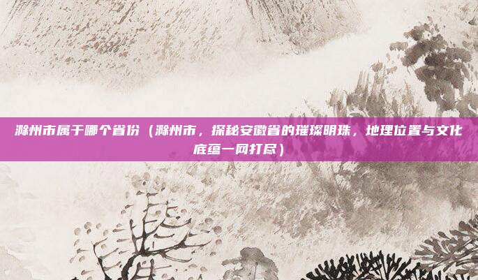 滁州市属于哪个省份（滁州市，探秘安徽省的璀璨明珠，地理位置与文化底蕴一网打尽）