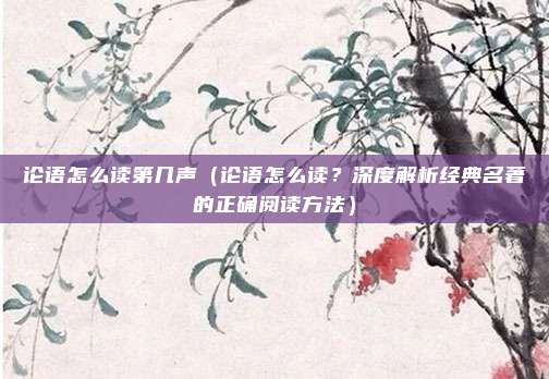 论语怎么读第几声（论语怎么读？深度解析经典名著的正确阅读方法）