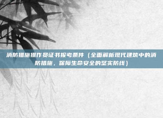 消防措施操作员证书报考条件（全面解析现代建筑中的消防措施，保障生命安全的坚实防线）