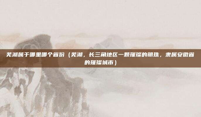 芜湖属于哪里哪个省份(芜湖,长三角地区一颗璀璨的明珠,隶属安徽省的璀璨城市)