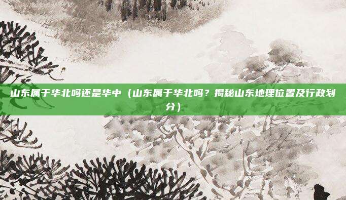 山东属于华北吗还是华中（山东属于华北吗？揭秘山东地理位置及行政划分）