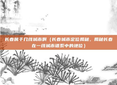 长春属于几线城市啊（长春城市定位揭秘，揭秘长春在一线城市谱系中的地位）