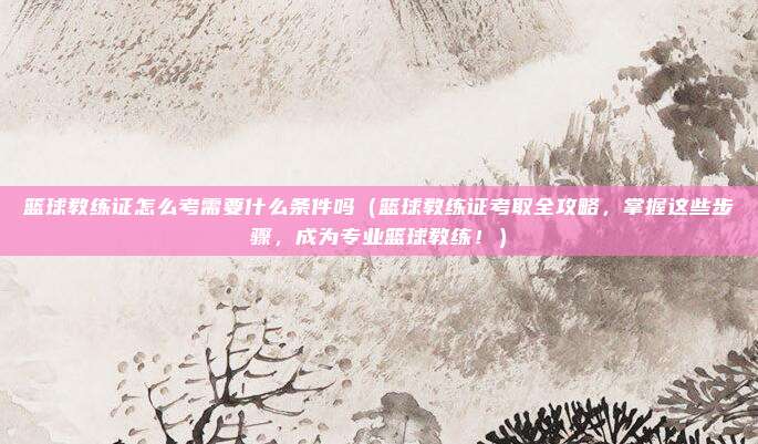 篮球教练证怎么考需要什么条件吗（篮球教练证考取全攻略，掌握这些步骤，成为专业篮球教练！）