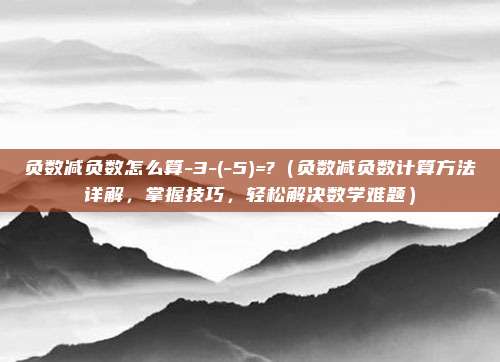 负数减负数怎么算-3-(-5)=?（负数减负数计算方法详解，掌握技巧，轻松解决数学难题）