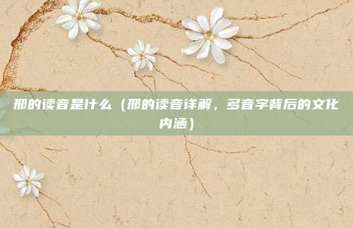 邢的读音是什么（邢的读音详解，多音字背后的文化内涵）