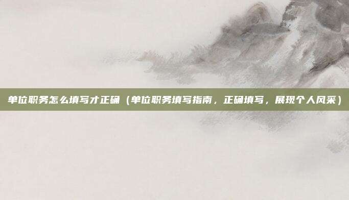 单位职务怎么填写才正确（单位职务填写指南，正确填写，展现个人风采）