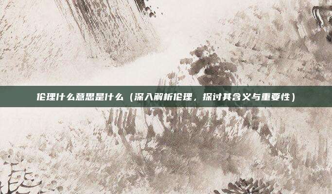 伦理什么意思是什么（深入解析伦理，探讨其含义与重要性）
