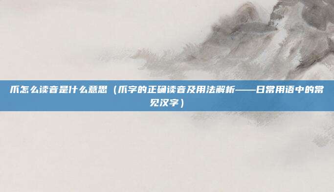 爪怎么读音是什么意思(爪字的正确读音及用法解析——日常用语中的常见汉字)