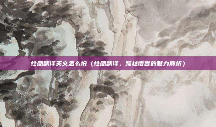 性感翻译英文怎么说(性感翻译,跨越语言的魅力解析)