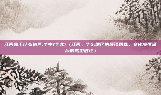 江西属于什么地区,华中?华北?(江西,华东地区的璀璨明珠,文化底蕴深厚的旅游胜地)