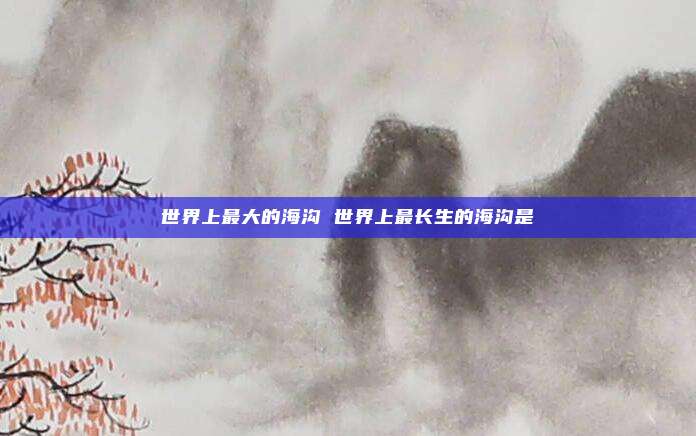 世界上最大的海沟 世界上最长生的海沟是