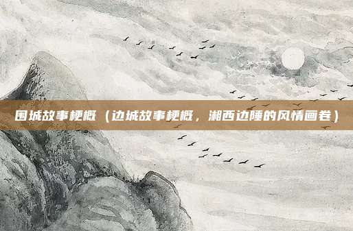 围城故事梗概(边城故事梗概,湘西边陲的风情画卷)