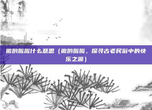 撒哟啦啦什么意思(撒哟啦啦,探寻古老民俗中的快乐之源)