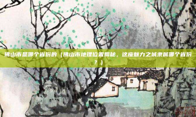 佛山市是哪个省份的(佛山市地理位置揭秘,这座魅力之城隶属哪个省份?)