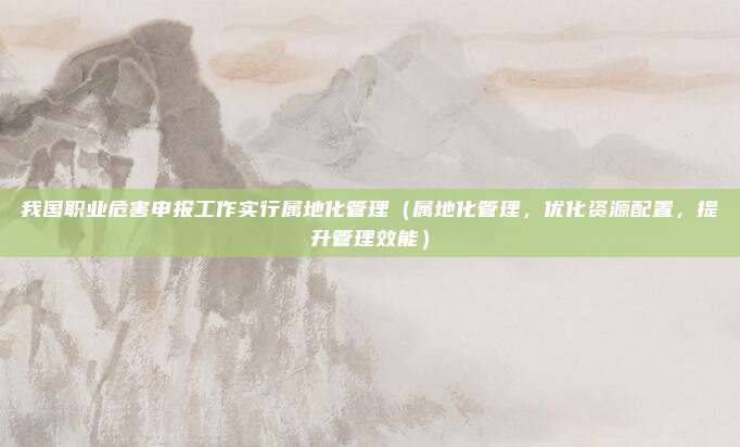 我国职业危害申报工作实行属地化管理（属地化管理，优化资源配置，提升管理效能）