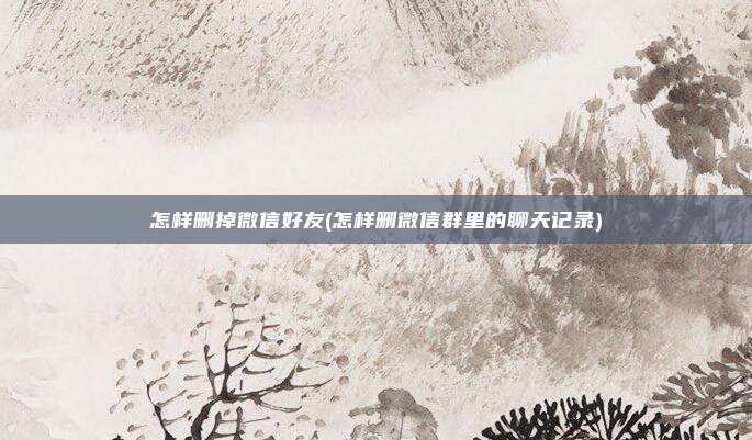 怎样删掉微信好友(怎样删微信群里的聊天记录)