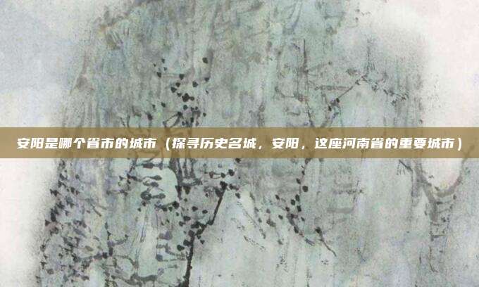 安阳是哪个省市的城市(探寻历史名城,安阳,这座河南省的重要城市)