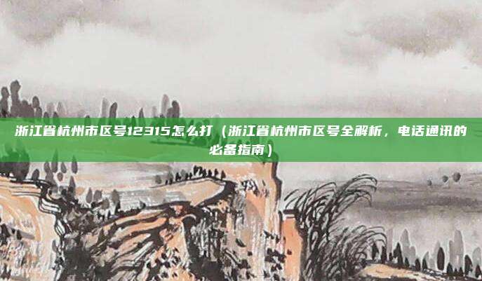 浙江省杭州市区号12315怎么打(浙江省杭州市区号全解析,电话通讯的必备指南)