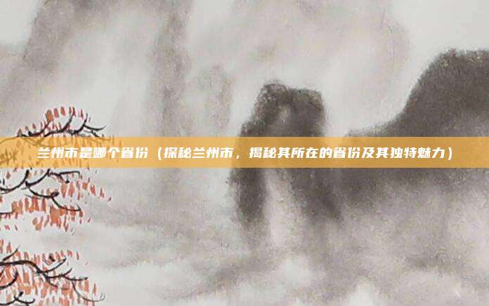 兰州市是哪个省份(探秘兰州市,揭秘其所在的省份及其独特魅力)