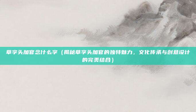 草字头加官念什么字(揭秘草字头加官的独特魅力,文化传承与创意设计的完美结合)