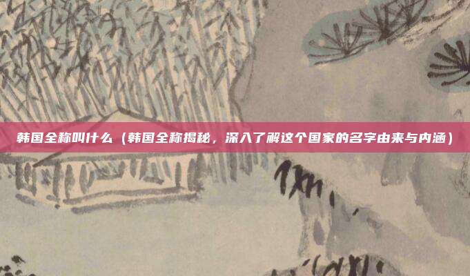 韩国全称叫什么(韩国全称揭秘,深入了解这个国家的名字由来与内涵)