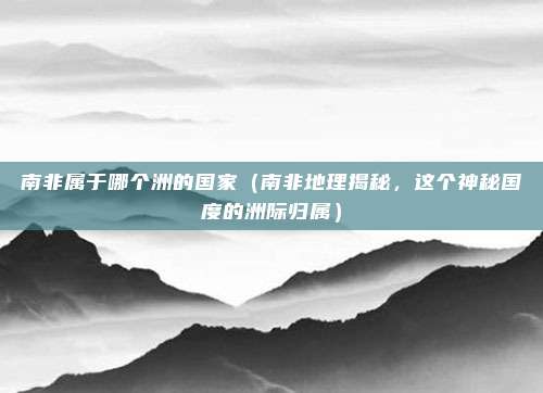南非属于哪个洲的国家（南非地理揭秘，这个神秘国度的洲际归属）
