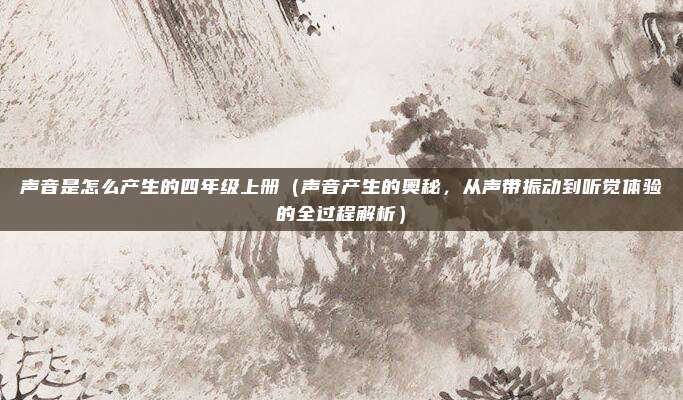 声音是怎么产生的四年级上册（声音产生的奥秘，从声带振动到听觉体验的全过程解析）