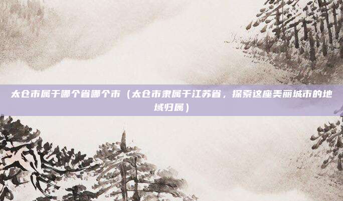 太仓市属于哪个省哪个市（太仓市隶属于江苏省，探索这座美丽城市的地域归属）