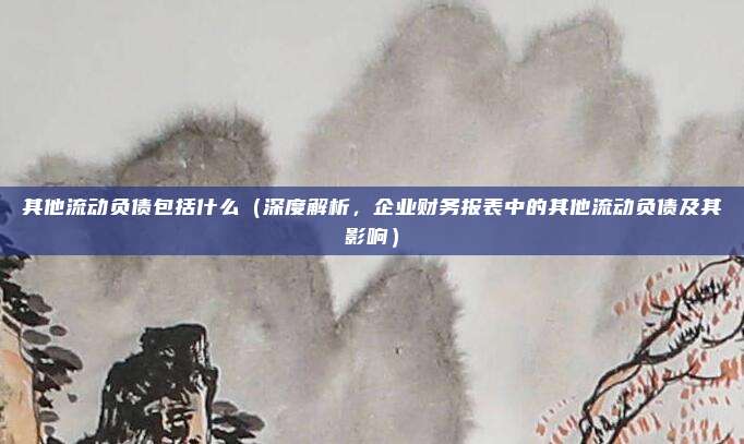 其他流动负债包括什么（深度解析，企业财务报表中的其他流动负债及其影响）