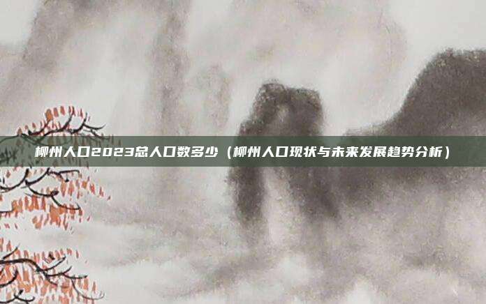 柳州人口2023总人口数多少(柳州人口现状与未来发展趋势分析)