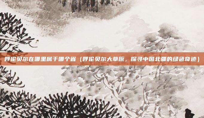 呼伦贝尔在哪里属于哪个省(呼伦贝尔大草原,探寻中国北疆的绿色奇迹)