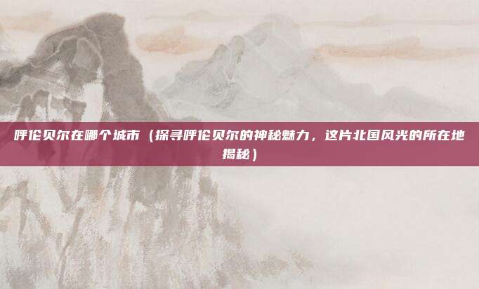 呼伦贝尔在哪个城市(探寻呼伦贝尔的神秘魅力,这片北国风光的所在地揭秘)