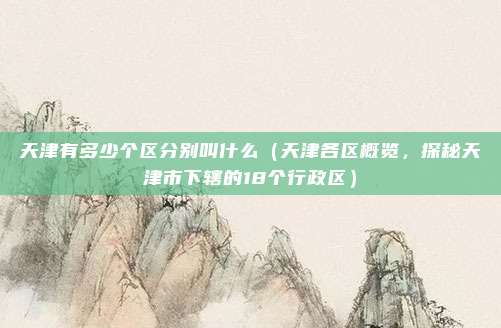 天津有多少个区分别叫什么(天津各区概览,探秘天津市下辖的18个行政区)