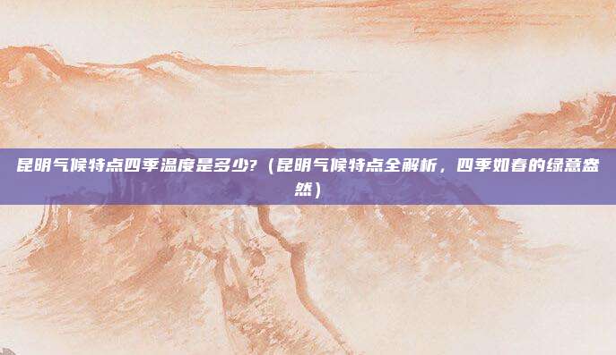 昆明气候特点四季温度是多少?(昆明气候特点全解析,四季如春的绿意盎然)