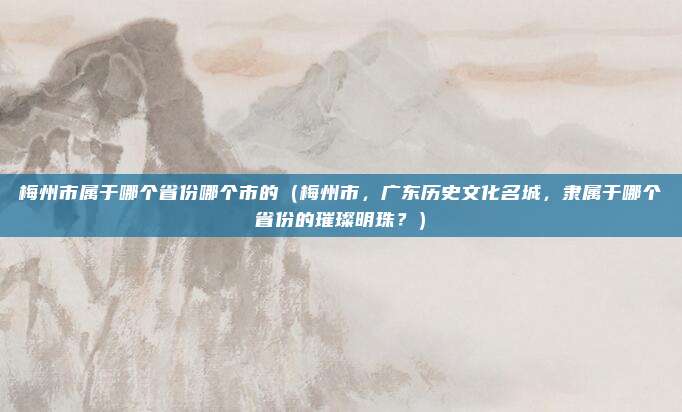 梅州市属于哪个省份哪个市的(梅州市,广东历史文化名城,隶属于哪个省份的璀璨明珠?)