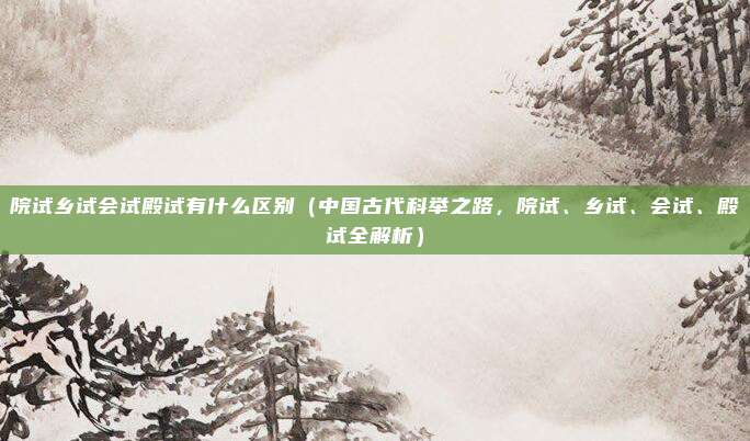院试乡试会试殿试有什么区别(中国古代科举之路,院试、乡试、会试、殿试全解析)