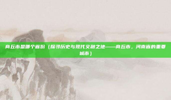 商丘市是哪个省份(探寻历史与现代交融之地——商丘市,河南省的重要城市)