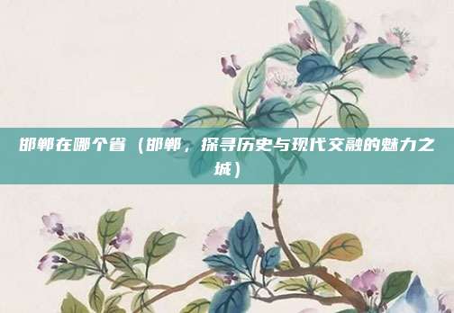 邯郸在哪个省(邯郸,探寻历史与现代交融的魅力之城)