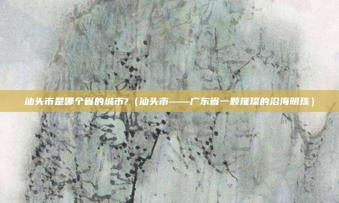 汕头市是哪个省的城市?(汕头市——广东省一颗璀璨的沿海明珠)