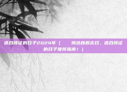 适合领证的日子2024年（🎉挑选良辰吉日，适合领证的日子推荐指南！）