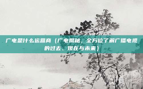 广电是什么运营商(广电揭秘,全方位了解广播电视的过去、现在与未来)
