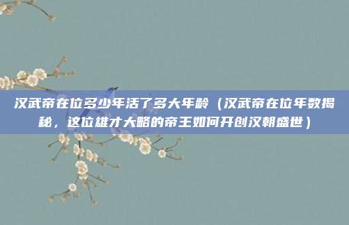 汉武帝在位多少年活了多大年龄(汉武帝在位年数揭秘,这位雄才大略的帝王如何开创汉朝盛世)