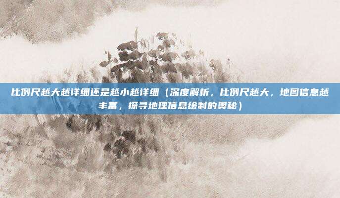 比例尺越大越详细还是越小越详细(深度解析,比例尺越大,地图信息越丰富,探寻地理信息绘制的奥秘)