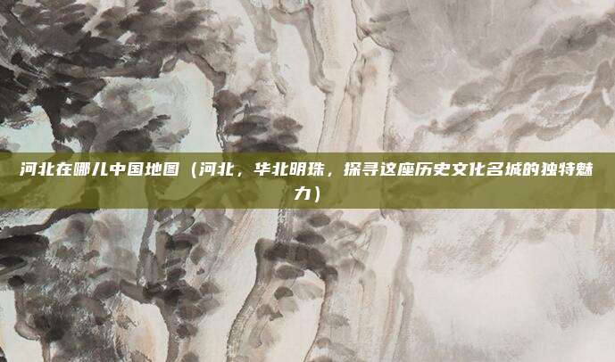 河北在哪儿中国地图(河北,华北明珠,探寻这座历史文化名城的独特魅力)