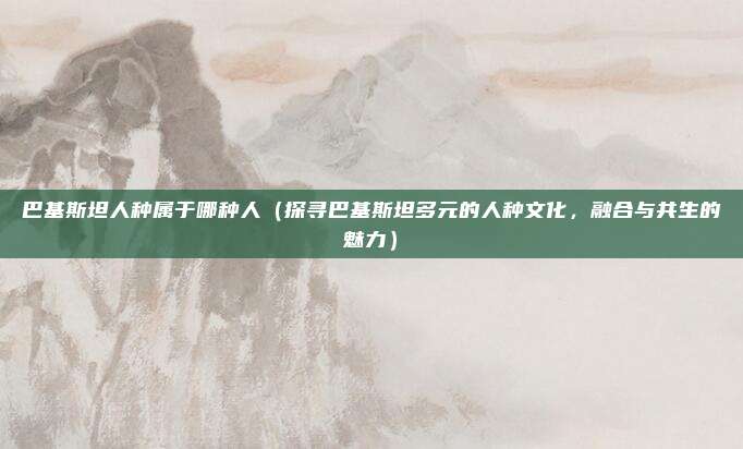 巴基斯坦人种属于哪种人(探寻巴基斯坦多元的人种文化,融合与共生的魅力)