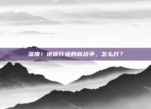 深度!地板行业的新战争,怎么打?