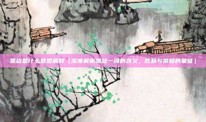 凯旋是什么意思解释(深度解析凯旋一词的含义,胜利与荣耀的象征)