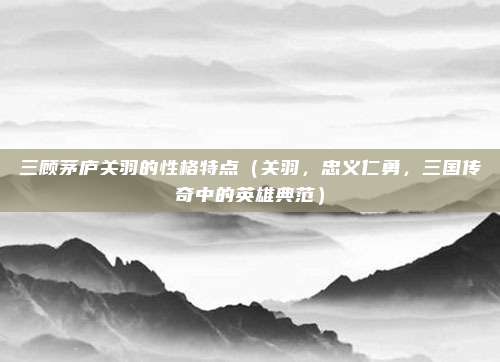 三顾茅庐关羽的性格特点(关羽,忠义仁勇,三国传奇中的英雄典范)