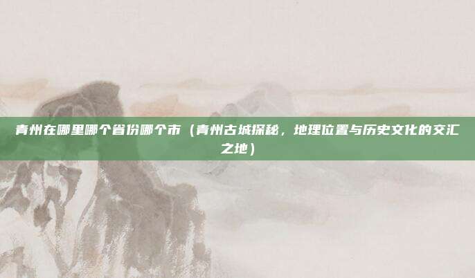 青州在哪里哪个省份哪个市(青州古城探秘,地理位置与历史文化的交汇之地)