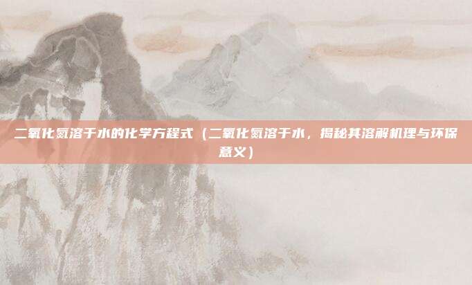 二氧化氮溶于水的化学方程式(二氧化氮溶于水,揭秘其溶解机理与环保意义)